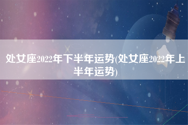 处女座2022年下半年运势(处女座2022年上半年运势)