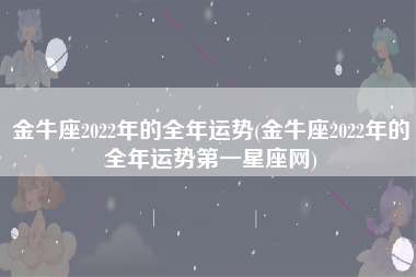 金牛座2022年的全年运势(金牛座2022年的全年运势第一星座网)