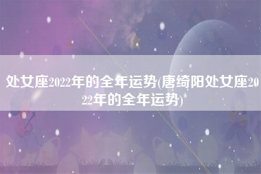 处女座2022年的全年运势(唐绮阳处女座2022年的全年运势)