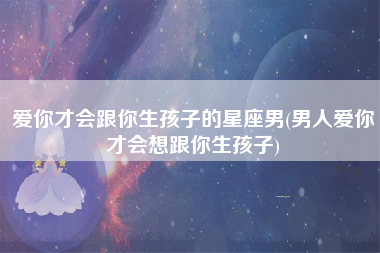 爱你才会跟你生孩子的星座男(男人爱你才会想跟你生孩子)