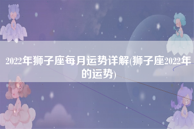 2022年狮子座每月运势详解(狮子座2022年的运势)