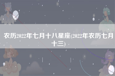 农历2022年七月十八星座(2022年农历七月十三)