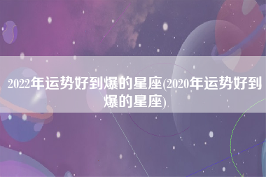 2022年运势好到爆的星座(2020年运势好到爆的星座)