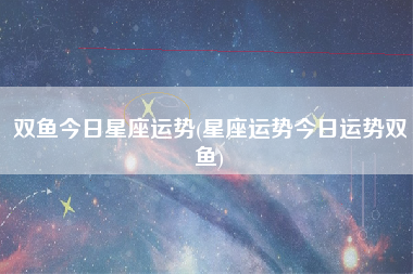 双鱼今日星座运势(星座运势今日运势双鱼)