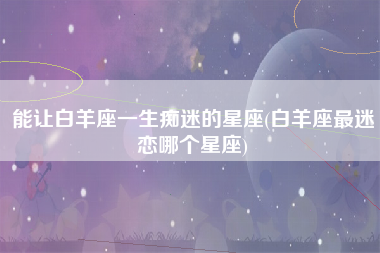 能让白羊座一生痴迷的星座(白羊座最迷恋哪个星座)