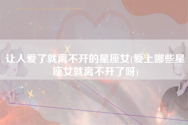 让人爱了就离不开的星座女(爱上哪些星座女就离不开了呀)