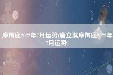 摩羯座2022年7月运势(唐立淇摩羯座2022年7月运势)