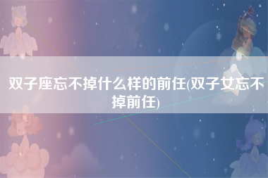 双子座忘不掉什么样的前任(双子女忘不掉前任)