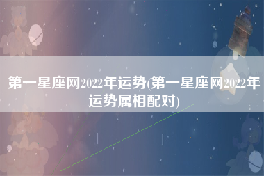 第一星座网2022年运势(第一星座网2022年运势属相配对)