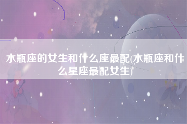 水瓶座的女生和什么座最配(水瓶座和什么星座最配女生)