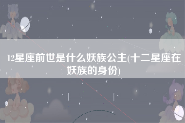 12星座前世是什么妖族公主(十二星座在妖族的身份)