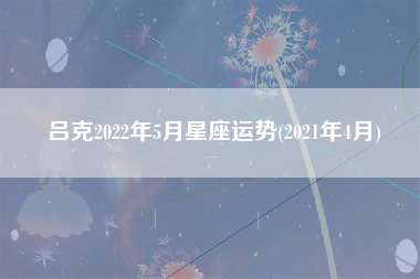 吕克2022年5月星座运势(2021年4月)