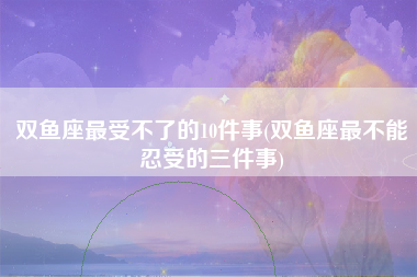 双鱼座最受不了的10件事(双鱼座最不能忍受的三件事)