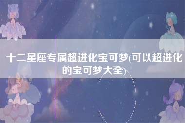 十二星座专属超进化宝可梦(可以超进化的宝可梦大全)