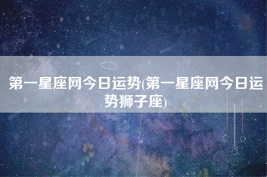 第一星座网今日运势(第一星座网今日运势狮子座)