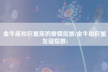 金牛座和巨蟹座的爱情指数(金牛和巨蟹友谊指数)