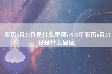 农历6月23日是什么星座(1985年农历6月23日是什么星座)