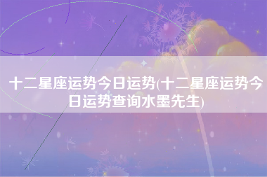 十二星座运势今日运势(十二星座运势今日运势查询水墨先生)