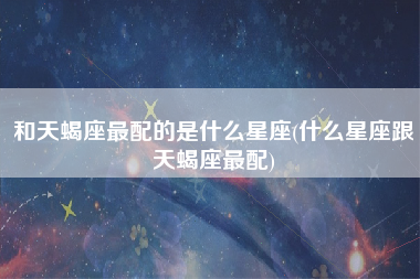 和天蝎座最配的是什么星座(什么星座跟天蝎座最配)