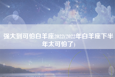 强大到可怕白羊座2022(2022年白羊座下半年太可怕了)