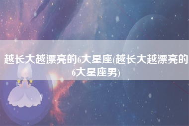 越长大越漂亮的6大星座(越长大越漂亮的6大星座男)