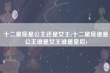 十二星座是公主还是女王(十二星座谁是公主谁是女王谁是皇后)