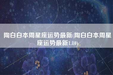 陶白白本周星座运势最新(陶白白本周星座运势最新1.10)