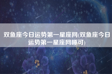 双鱼座今日运势第一星座网(双鱼座今日运势第一星座网睡可)