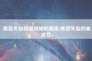 美若天仙倾国倾城的星座(美若天仙的星座女)