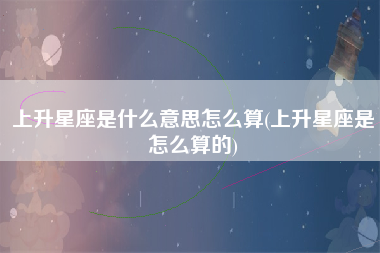 上升星座是什么意思怎么算(上升星座是怎么算的)