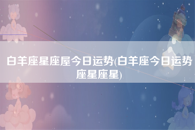 白羊座星座屋今日运势(白羊座今日运势座星座星)