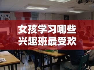 女孩学习哪些兴趣班最受欢迎，女孩兴趣班推荐列表