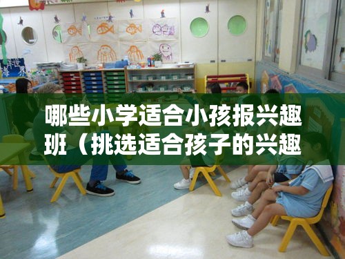 哪些小学适合小孩报兴趣班（挑选适合孩子的兴趣班小贴士）