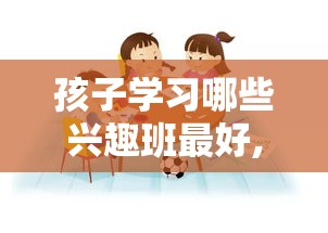 孩子学习哪些兴趣班最好,孩子兴趣班选择指南