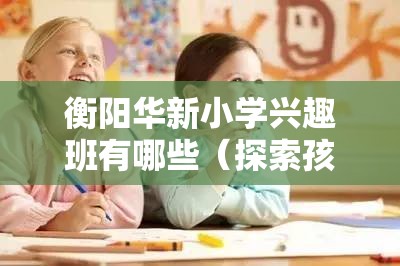 衡阳华新小学兴趣班有哪些（探索孩子的多彩兴趣世界）