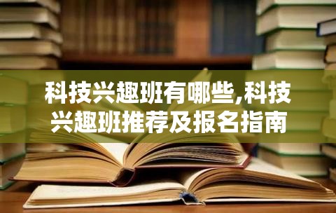 科技兴趣班有哪些,科技兴趣班推荐及报名指南