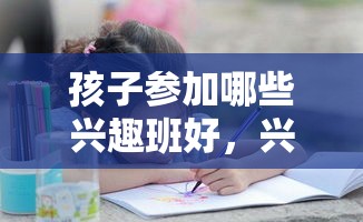 孩子参加哪些兴趣班好，兴趣班推荐及报名攻略