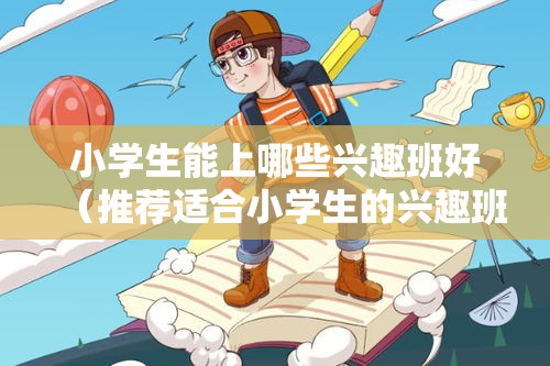 小学生能上哪些兴趣班好（推荐适合小学生的兴趣班）