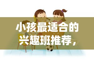 小孩最适合的兴趣班推荐，让孩子爱上学习的兴趣班介绍