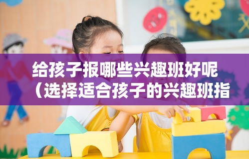 给孩子报哪些兴趣班好呢（选择适合孩子的兴趣班指南）