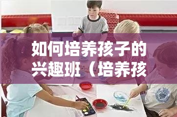 如何培养孩子的兴趣班（培养孩子的兴趣爱好）