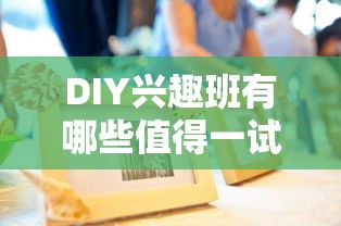 DIY兴趣班有哪些值得一试，手工制作课程推荐