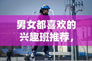 男女都喜欢的兴趣班推荐，男女共同参与的有趣活动建议