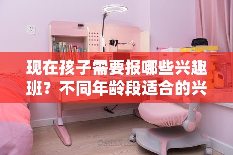 现在孩子需要报哪些兴趣班？不同年龄段适合的兴趣班推荐