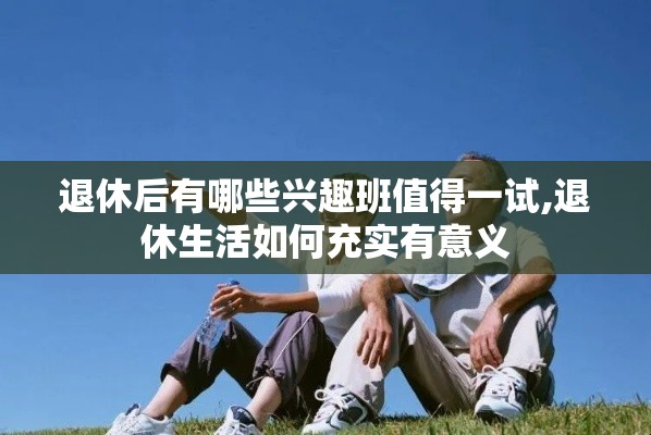 退休后有哪些兴趣班值得一试,退休生活如何充实有意义