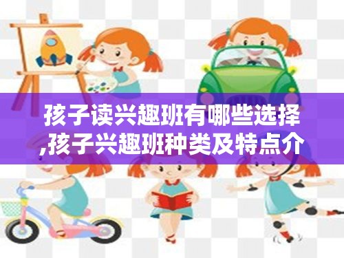 孩子读兴趣班有哪些选择,孩子兴趣班种类及特点介绍