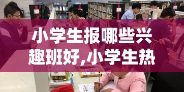 小学生报哪些兴趣班好,小学生热门兴趣班推荐