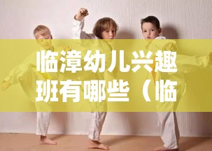 临漳幼儿兴趣班有哪些（临漳地区优质幼儿兴趣班推荐）