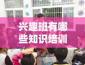 兴趣班有哪些知识培训内容,兴趣班学习技能推荐