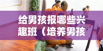 给男孩报哪些兴趣班（培养男孩的兴趣爱好）